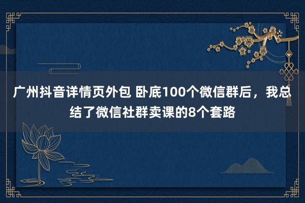 广州抖音详情页外包 卧底100个微信群后，我总结了微信社群卖课的8个套路