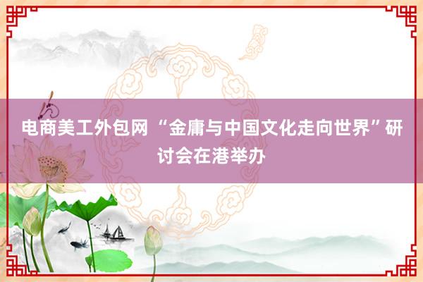 电商美工外包网 “金庸与中国文化走向世界”研讨会在港举办