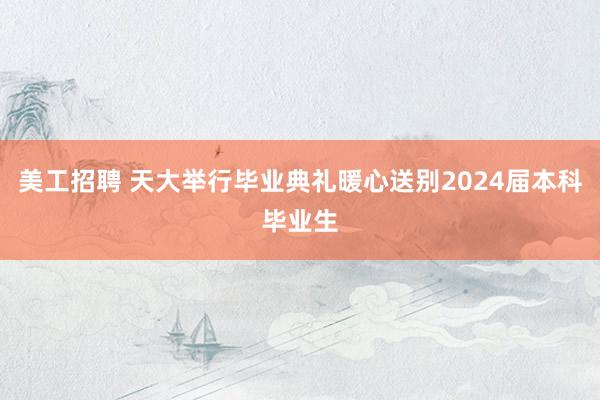 美工招聘 天大举行毕业典礼暖心送别2024届本科毕业生