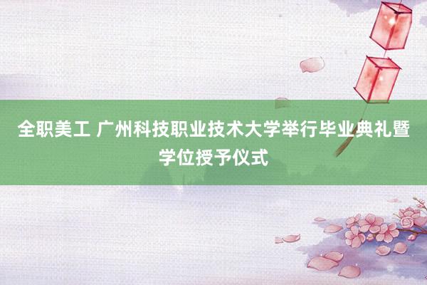 全职美工 广州科技职业技术大学举行毕业典礼暨学位授予仪式