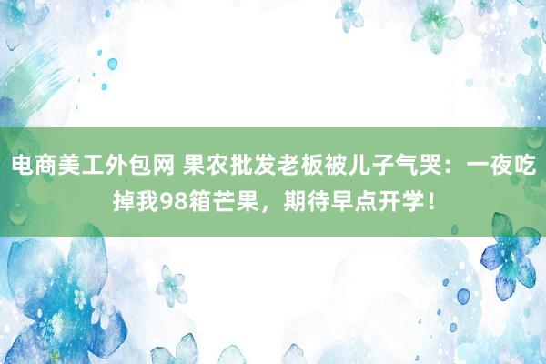 电商美工外包网 果农批发老板被儿子气哭：一夜吃掉我98箱芒果，期待早点开学！