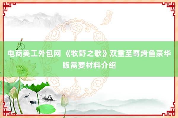 电商美工外包网 《牧野之歌》双重至尊烤鱼豪华版需要材料介绍