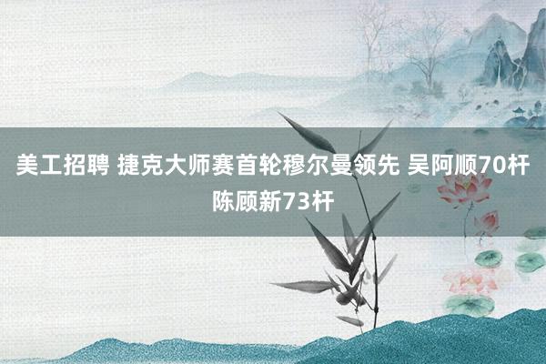 美工招聘 捷克大师赛首轮穆尔曼领先 吴阿顺70杆陈顾新73杆