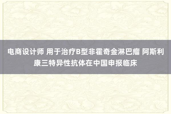 电商设计师 用于治疗B型非霍奇金淋巴瘤 阿斯利康三特异性抗体在中国申报临床