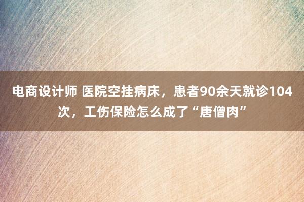 电商设计师 医院空挂病床，患者90余天就诊104次，工伤保险怎么成了“唐僧肉”