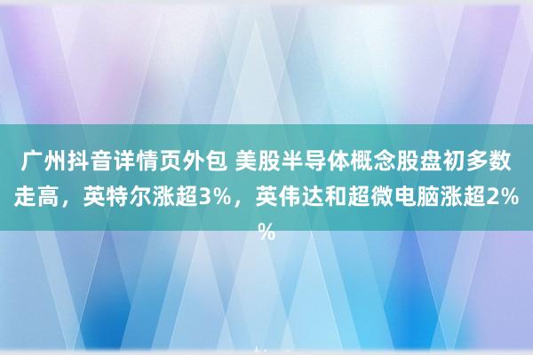 广州抖音详情页外包 美股半导体概念股盘初多数走高，英特尔涨超3%，英伟达和超微电脑涨超2%