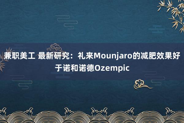 兼职美工 最新研究：礼来Mounjaro的减肥效果好于诺和诺德Ozempic