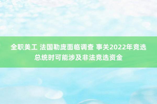 全职美工 法国勒庞面临调查 事关2022年竞选总统时可能涉及非法竞选资金