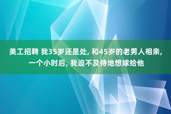 美工招聘 我35岁还是处, 和45岁的老男人相亲, 一个小时后, 我迫不及待地想嫁给他