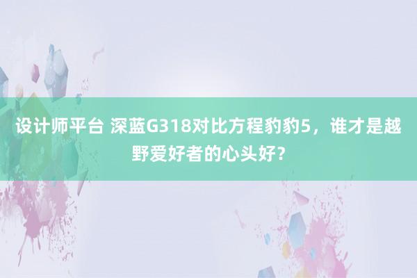 设计师平台 深蓝G318对比方程豹豹5，谁才是越野爱好者的心头好？