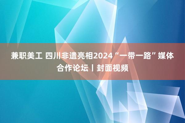 兼职美工 四川非遗亮相2024“一带一路”媒体合作论坛丨封面视频