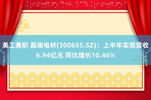 美工兼职 晶瑞电材(300655.SZ)：上半年实现营收6.94亿元 同比增长10.46%