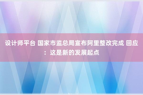 设计师平台 国家市监总局宣布阿里整改完成 回应：这是新的发展起点