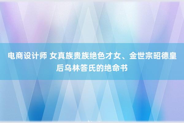 电商设计师 女真族贵族绝色才女、金世宗昭德皇后乌林答氏的绝命书