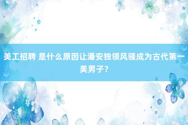 美工招聘 是什么原因让潘安独领风骚成为古代第一美男子？