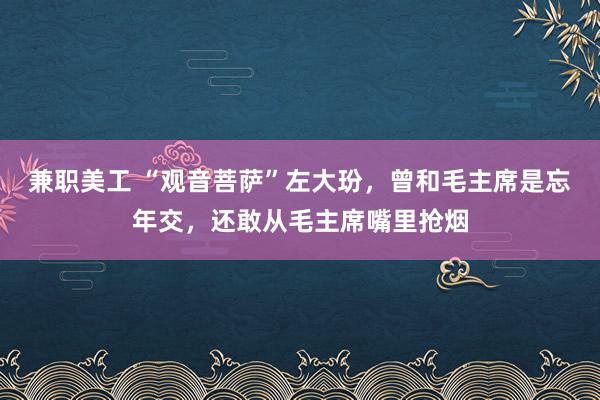 兼职美工 “观音菩萨”左大玢，曾和毛主席是忘年交，还敢从毛主席嘴里抢烟