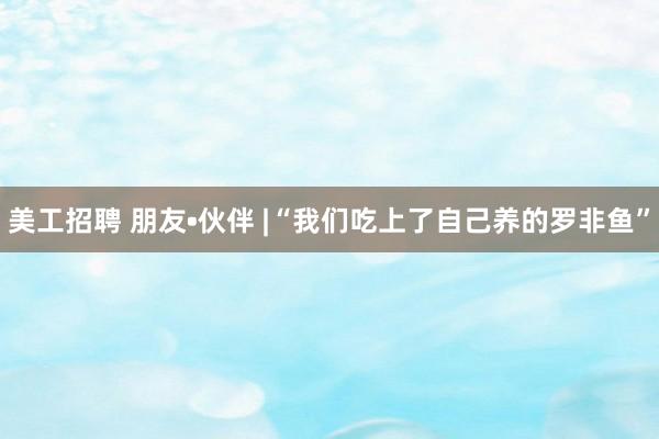 美工招聘 朋友•伙伴 |“我们吃上了自己养的罗非鱼”