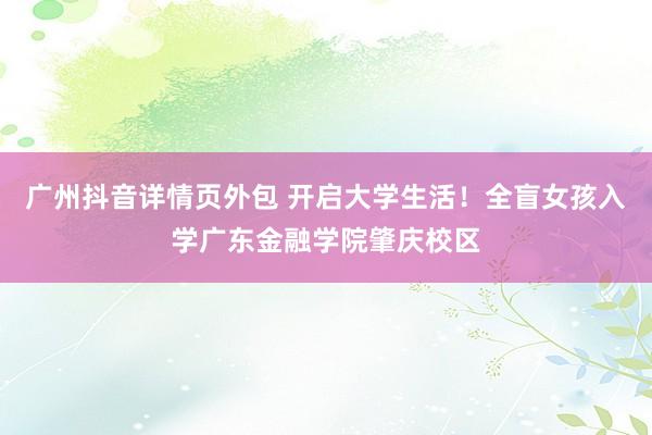 广州抖音详情页外包 开启大学生活！全盲女孩入学广东金融学院肇庆校区